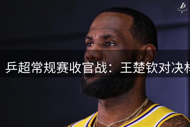 乒超常规赛收官战：王楚钦对决林高远，谁能笑到最后？