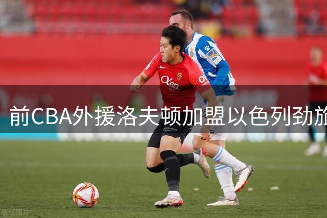 前CBA外援洛夫顿加盟以色列劲旅 期待开启中东篮球新征程