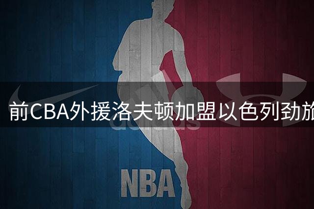 前CBA外援洛夫顿加盟以色列劲旅 期待开启中东篮球新征程
