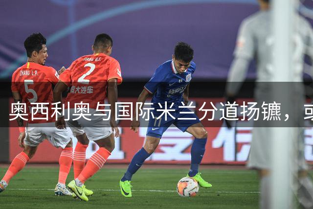 奥西利奥与国际米兰分道扬镳，或将转战英超