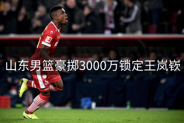 山东男篮豪掷3000万锁定王岚嵚 高诗岩短约暗藏后场重组玄机