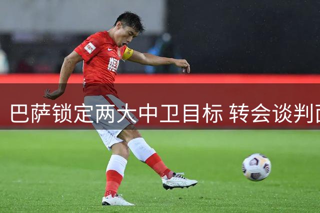 巴萨锁定两大中卫目标 转会谈判面临多重阻碍