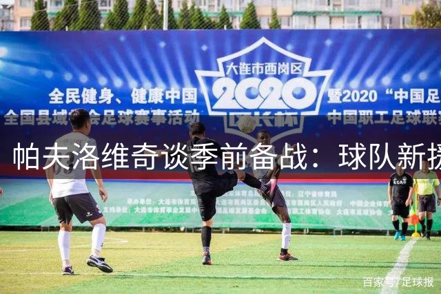 帕夫洛维奇谈季前备战：球队新援表现出色 胜利来之不易
