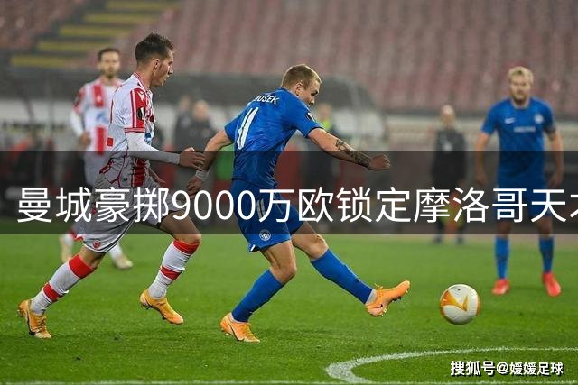 曼城豪掷9000万欧锁定摩洛哥天才中场 18岁新星或创法甲转会纪录