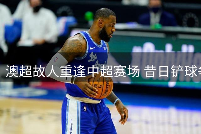 澳超故人重逢中超赛场 昔日铲球争议再引风波