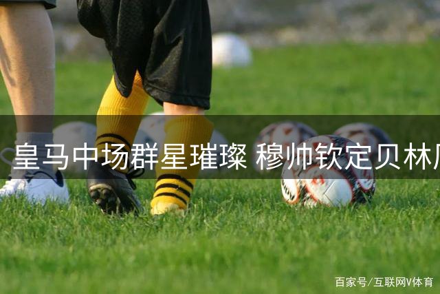 皇马中场群星璀璨 穆帅钦定贝林厄姆为战术核心不可替代