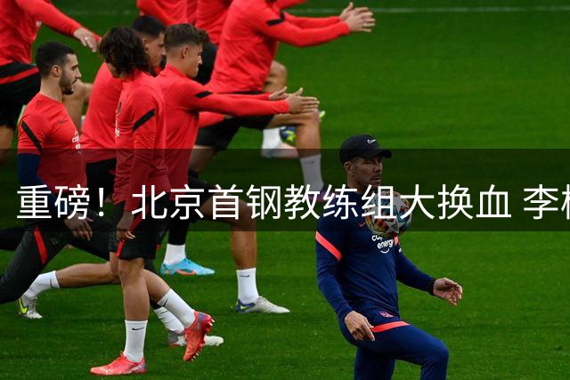重磅！北京首钢教练组大换血 李楠联手伊戈尔剑指CBA总冠军