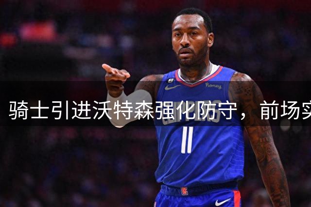 骑士引进沃特森强化防守，前场实力获显著提升