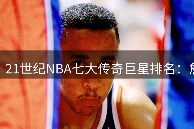 21世纪NBA七大传奇巨星排名：詹姆斯登顶，科比库里谁更胜一筹？
