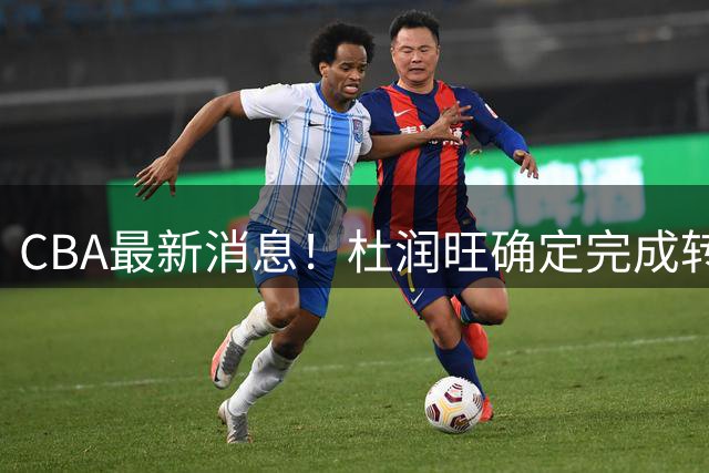 CBA最新消息！杜润旺确定完成转会，超级外援加盟北京首钢